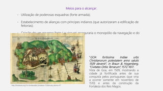 Meios para o alcançar:
- Utilização de poderosas esquadras (forte armada);
- Estabelecimento de alianças com príncipes indianos (que autorizaram a edificação de
feitorias);
- Criação de um governo forte ( o vice-rei asseguraria o monopólio da navegação e do
comércio);
"GOA fortissima Indiae urbs
Christianorum potestatem anno salutis
1509 devenit", in Braun & Hogenberg,
"Civitates Orbis Terrarum", 1572-1617.
Vista de Goa, em 1509, mostrando a
cidade já fortificada antes de sua
conquista pelos portugueses (que viria
a ocorrer somente em novembro de
1510) e antes da construção da
Fortaleza dos Reis Magos.
http://fortalezas.org/?ct=fortaleza&id_fortaleza=723&muda_idioma=PT
 
