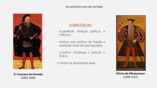 Os primeiros vice-reis na Índia
D. Francisco de Almeida
(1505-1509)
Afonso de Albuquerque
(1509-1515)
COMPETÊNCIAS
- Estabelecer alianças políticas e
militares;
- Instituir uma politica de fixação e
aceitação local dos portugueses;
- Construir fortalezas / policiar o
Índico;
- Cumprir as disposições reais;
 