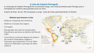 A crise do Império Português
A construção do Império Português foi um processo longo, mas muito proveitoso para Portugal, pois o
monopólio do comércio dava grandes lucros ao reino.
A partir de finais do séc. XVI começaram a surgir sinais de crises, particularmente no Oriente.
• Motivos que levaram à crise:
• Distância e dispersão dos territórios;
• Distância e duração das viagens;
• Corrupção;
• Recuperação das rotas do Levante pelos
Muçulmanos que levou ao declínio da Rota do
Cabo;
• Concorrência comercial /ataques de piratas e
de corsários (Holandeses, Ingleses e
Franceses) que reclamavam o fim do Mare
Clausum e defendiam o princípio do Mare
Liberum;
 