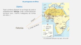 Objetivo:
Fazer comércio (fixaram-se ao longo da costa e
estabeleceram feitorias onde comercializavam
escravos, ouro , marfim, malagueta, sal, contas
de vidro…)
O continente africano nos sécs. XV e XVI
Feitorias
Os portugueses em África
 