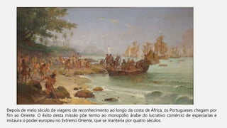 Depois de meio século de viagens de reconhecimento ao longo da costa de África, os Portugueses chegam por
fim ao Oriente. O êxito desta missão põe termo ao monopólio árabe do lucrativo comércio de especiarias e
instaura o poder europeu no Extremo Oriente, que se manteria por quatro séculos.
 