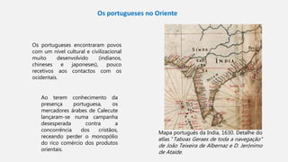 Mapa português da India, 1630. Detalhe do
atlas ”Taboas Geraes de toda a navegação"
de João Teixeira de Albernaz e D. Jerónimo
de Ataíde.
Os portugueses no Oriente
Os portugueses encontraram povos
com um nível cultural e civilizacional
muito desenvolvido (indianos,
chineses e japoneses), pouco
recetivos aos contactos com os
ocidentais.
Ao terem conhecimento da
presença portuguesa, os
mercadores árabes de Calecute
lançaram-se numa campanha
desesperada contra a
concorrência dos cristãos,
receando perder o monopólio
do rico comércio dos produtos
orientais.
 