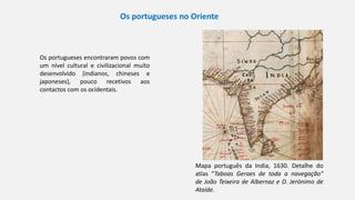 Mapa português da India, 1630. Detalhe do
atlas ”Taboas Geraes de toda a navegação"
de João Teixeira de Albernaz e D. Jerónimo de
Ataíde.
Os portugueses no Oriente
Os portugueses encontraram povos com
um nível cultural e civilizacional muito
desenvolvido (indianos, chineses e
japoneses), pouco recetivos aos
contactos com os ocidentais.
 