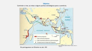 Objetivo:
Controlar o mar, as rotas e alguns pontos estratégicos para o comércio.
Os portugueses no Oriente no séc. XVI
Diniz, Mª Emília, Caldeira, Arlindo e Tavares, Adérito in
História 8
 