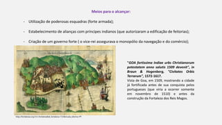 Meios para o alcançar:
- Utilização de poderosas esquadras (forte armada);
- Estabelecimento de alianças com príncipes indianos (que autorizaram a edificação de feitorias);
- Criação de um governo forte ( o vice-rei assegurava o monopólio da navegação e do comércio);
"GOA fortissima Indiae urbs Christianorum
potestatem anno salutis 1509 devenit", in
Braun & Hogenberg, "Civitates Orbis
Terrarum", 1572-1617.
Vista de Goa, em 1509, mostrando a cidade
já fortificada antes de sua conquista pelos
portugueses (que viria a ocorrer somente
em novembro de 1510) e antes da
construção da Fortaleza dos Reis Magos.
http://fortalezas.org/?ct=fortaleza&id_fortaleza=723&muda_idioma=PT
 