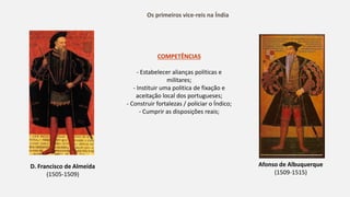 Os primeiros vice-reis na Índia
D. Francisco de Almeida
(1505-1509)
Afonso de Albuquerque
(1509-1515)
COMPETÊNCIAS
- Estabelecer alianças políticas e
militares;
- Instituir uma politica de fixação e
aceitação local dos portugueses;
- Construir fortalezas / policiar o Índico;
- Cumprir as disposições reais;
 
