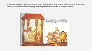 A atividade económica do mundo asiático atraía portugueses e muçulmanos, razão pela qual estes viam a
presença portuguesa como uma ameaça ao monopólio das especiarias e do comércio oriental.
Diniz, Mª Emília, Caldeira, Arlindo e Tavares, Adérito in
História 8
Cambista indiano em atividade
(Pintura portuguesa do séc. XVI)
 