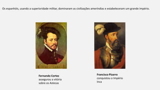Os espanhóis, usando a superioridade militar, dominaram as civilizações ameríndias e estabeleceram um grande império.
Fernando Cortez
assegurou a vitória
sobre os Astecas
Francisco Pizarro
conquistou o Império
Inca
 