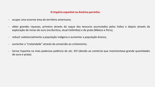 - ocupar uma enorme área do território americano;
- obter grandes riquezas, primeiro através do saque dos tesouros acumulados pelos índios e depois através da
exploração de minas de ouro (na Buritica, atual Colômbia) e de prata (México e Peru);
- reduzir substancialmente a população indígena e aumentar a população branca;
- aumentar a “cristandade” através da conversão ao cristianismo;
- tornar Espanha na mais poderosa potência do séc. XVI (devido ao comércio que movimentava grande quantidades
de ouro e prata).
O Império espanhol na América permitiu:
 