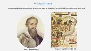 Os portugueses no Brasil
Oficialmente descoberto em 1500, o território do Brasil só começou a ser colonizado cerca de 30 anos mais tarde.
Mapa de Lopo Homem (1519)Pedro Álvares Cabral
 