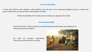 Fases da colonização
Numa fase inicial, a Coroa arrendou o comércio do Brasil a particulares que exploravam os
recursos naturais do território.
Arrendamento (1502)
A Coroa não dedicou muita atenção a este território, uma vez que os seus interesses dirigiam-se para o comércio do
açúcar madeirense, do ouro da Mina e dos produtos orientais.
O Brasil era utilizado como escala para as armadas que seguiam para a Índia.
Em 1516 são enviados missionários
franciscanos para converter os índios;
 