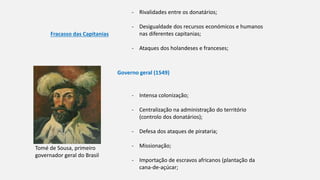 Fracasso das Capitanias
- Rivalidades entre os donatários;
- Desigualdade dos recursos económicos e humanos
nas diferentes capitanias;
- Ataques dos holandeses e franceses;
Governo geral (1549)
Tomé de Sousa, primeiro
governador geral do Brasil
- Intensa colonização;
- Centralização na administração do território
(controlo dos donatários);
- Defesa dos ataques de pirataria;
- Missionação;
- Importação de escravos africanos (plantação da
cana-de-açúcar;
 