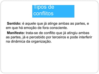 Tipos de 
conflitos 
Sentido: é aquele que já atinge ambas as partes, e 
em que há emoção de fora consciente. 
Manifesto: trata-se de conflito que já atingiu ambas 
as partes, já e percebido por terceiros e pode interferir 
na dinâmica da organização. 
 