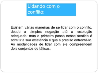 Lidando com o 
conflito: 
Existem várias maneiras de se lidar com o conflito, 
desde a simples negação até a resolução 
adequada; mas o primeiro passo nesse sentido é 
admitir a sua existência e que é preciso enfrentá-lo. 
As modalidades de lidar com ele compreendem 
dois conjuntos de táticas: 
 