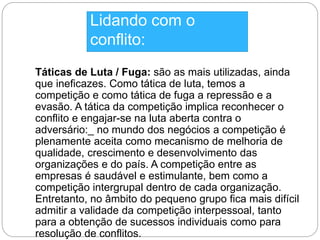Lidando com o 
conflito: 
Táticas de Luta / Fuga: são as mais utilizadas, ainda 
que ineficazes. Como tática de luta, temos a 
competição e como tática de fuga a repressão e a 
evasão. A tática da competição implica reconhecer o 
conflito e engajar-se na luta aberta contra o 
adversário:_ no mundo dos negócios a competição é 
plenamente aceita como mecanismo de melhoria de 
qualidade, crescimento e desenvolvimento das 
organizações e do país. A competição entre as 
empresas é saudável e estimulante, bem como a 
competição intergrupal dentro de cada organização. 
Entretanto, no âmbito do pequeno grupo fica mais difícil 
admitir a validade da competição interpessoal, tanto 
para a obtenção de sucessos individuais como para 
resolução de conflitos. 
 