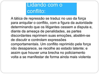 Lidando com o 
conflito: 
A tática de repressão se traduz no uso da força 
para aniquilar o conflito, com a figura da autoridade 
determinando que os litigantes cessem a disputa e, 
diante da ameaça de penalidades, as partes 
discordantes reprimem suas emoções, abstêm-se 
de discutir e controlam expressões 
comportamentais. Um conflito reprimido pela força 
não desaparece, se recolhe ao estado latente; e 
assim que houver uma brecha no policiamento 
volta a se manifestar de forma ainda mais violenta 
 