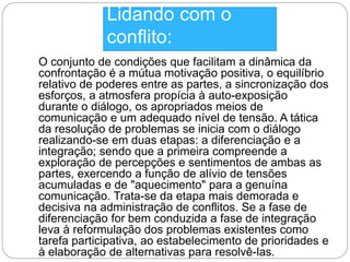 Lidando com o 
conflito: 
O conjunto de condições que facilitam a dinâmica da 
confrontação é a mútua motivação positiva, o equilíbrio 
relativo de poderes entre as partes, a sincronização dos 
esforços, a atmosfera propícia à auto-exposição 
durante o diálogo, os apropriados meios de 
comunicação e um adequado nível de tensão. A tática 
da resolução de problemas se inicia com o diálogo 
realizando-se em duas etapas: a diferenciação e a 
integração; sendo que a primeira compreende a 
exploração de percepções e sentimentos de ambas as 
partes, exercendo a função de alívio de tensões 
acumuladas e de "aquecimento" para a genuína 
comunicação. Trata-se da etapa mais demorada e 
decisiva na administração de conflitos. Se a fase de 
diferenciação for bem conduzida a fase de integração 
leva à reformulação dos problemas existentes como 
tarefa participativa, ao estabelecimento de prioridades e 
à elaboração de alternativas para resolvê-las. 
 