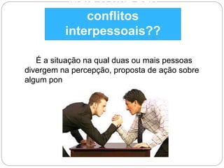 Mais o que são 
conflitos 
interpessoais?? 
É a situação na qual duas ou mais pessoas 
divergem na percepção, proposta de ação sobre 
algum ponto em comum. 
 