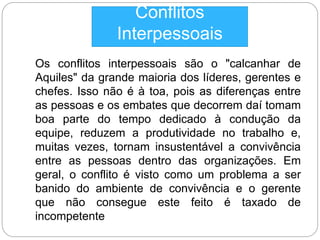 Conflitos 
Interpessoais 
Os conflitos interpessoais são o "calcanhar de 
Aquiles" da grande maioria dos líderes, gerentes e 
chefes. Isso não é à toa, pois as diferenças entre 
as pessoas e os embates que decorrem daí tomam 
boa parte do tempo dedicado à condução da 
equipe, reduzem a produtividade no trabalho e, 
muitas vezes, tornam insustentável a convivência 
entre as pessoas dentro das organizações. Em 
geral, o conflito é visto como um problema a ser 
banido do ambiente de convivência e o gerente 
que não consegue este feito é taxado de 
incompetente 
 