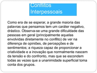 Conflitos 
Interpessoais 
Como era de se esperar, a grande maioria das 
palavras que pensamos tem um caráter negativo, 
drástico. Observa-se uma grande dificuldade das 
pessoas em geral (principalmente aquelas 
envolvidas diretamente no conflito) de ver na 
diferença de opiniões, de percepções e de 
sentimentos; a riqueza capaz de proporcionar a 
criatividade e a inovação que normalmente nascem 
da tensão e do confronto, mas que se escondem 
todas as vezes que a unanimidade superficial toma 
conta dos grupos. 
 