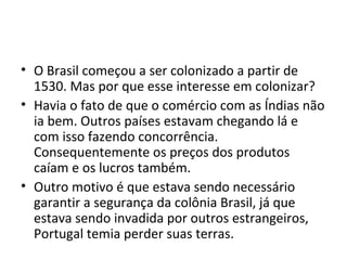 • O Brasil começou a ser colonizado a partir de 
1530. Mas por que esse interesse em colonizar? 
• Havia o fato de que o comércio com as Índias não 
ia bem. Outros países estavam chegando lá e 
com isso fazendo concorrência. 
Consequentemente os preços dos produtos 
caíam e os lucros também. 
• Outro motivo é que estava sendo necessário 
garantir a segurança da colônia Brasil, já que 
estava sendo invadida por outros estrangeiros, 
Portugal temia perder suas terras. 
 
