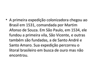 • A primeira expedição colonizadora chegou ao 
Brasil em 1531, comandada por Martim 
Afonso de Souza. Em São Paulo, em 1534, ele 
fundou a primeira vila, São Vicente, e outras 
também são fundadas, a de Santo André e 
Santo Amaro. Sua expedição percorreu o 
litoral brasileiro em busca de ouro mas não 
encontrou. 
 