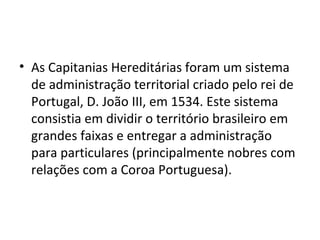 • As Capitanias Hereditárias foram um sistema 
de administração territorial criado pelo rei de 
Portugal, D. João III, em 1534. Este sistema 
consistia em dividir o território brasileiro em 
grandes faixas e entregar a administração 
para particulares (principalmente nobres com 
relações com a Coroa Portuguesa). 
 