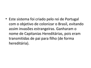 • Este sistema foi criado pelo rei de Portugal 
com o objetivo de colonizar o Brasil, evitando 
assim invasões estrangeiras. Ganharam o 
nome de Capitanias Hereditárias, pois eram 
transmitidas de pai para filho (de forma 
hereditária). 
 
