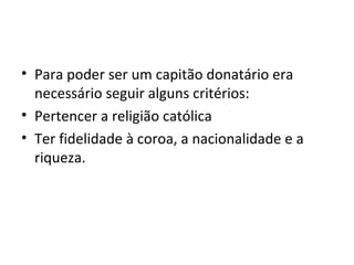 • Para poder ser um capitão donatário era 
necessário seguir alguns critérios: 
• Pertencer a religião católica 
• Ter fidelidade à coroa, a nacionalidade e a 
riqueza. 
 