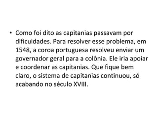 • Como foi dito as capitanias passavam por 
dificuldades. Para resolver esse problema, em 
1548, a coroa portuguesa resolveu enviar um 
governador geral para a colônia. Ele iria apoiar 
e coordenar as capitanias. Que fique bem 
claro, o sistema de capitanias continuou, só 
acabando no século XVIII. 
 