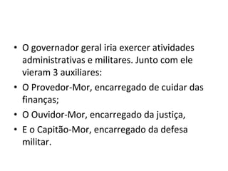 • O governador geral iria exercer atividades 
administrativas e militares. Junto com ele 
vieram 3 auxiliares: 
• O Provedor-Mor, encarregado de cuidar das 
finanças; 
• O Ouvidor-Mor, encarregado da justiça, 
• E o Capitão-Mor, encarregado da defesa 
militar. 
 
