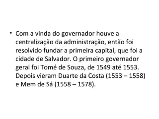 • Com a vinda do governador houve a 
centralização da administração, então foi 
resolvido fundar a primeira capital, que foi a 
cidade de Salvador. O primeiro governador 
geral foi Tomé de Souza, de 1549 até 1553. 
Depois vieram Duarte da Costa (1553 – 1558) 
e Mem de Sá (1558 – 1578). 
 