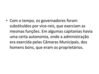 • Com o tempo, os governadores foram 
substituídos por vice-reis, que exerciam as 
mesmas funções. Em algumas capitanias havia 
uma certa autonomia, onde a administração 
era exercida pelas Câmaras Municipais, dos 
homens bons, que eram os proprietários. 
