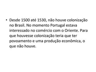 • Desde 1500 até 1530, não houve colonização 
no Brasil. No momento Portugal estava 
interessado no comércio com o Oriente. Para 
que houvesse colonização teria que ter 
povoamento e uma produção econômica, o 
que não houve. 
 