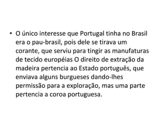 • O único interesse que Portugal tinha no Brasil 
era o pau-brasil, pois dele se tirava um 
corante, que serviu para tingir as manufaturas 
de tecido européias O direito de extração da 
madeira pertencia ao Estado português, que 
enviava alguns burgueses dando-lhes 
permissão para a exploração, mas uma parte 
pertencia a coroa portuguesa. 
 