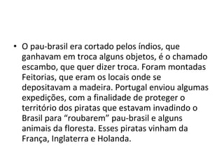 • O pau-brasil era cortado pelos índios, que 
ganhavam em troca alguns objetos, é o chamado 
escambo, que quer dizer troca. Foram montadas 
Feitorias, que eram os locais onde se 
depositavam a madeira. Portugal enviou algumas 
expedições, com a finalidade de proteger o 
território dos piratas que estavam invadindo o 
Brasil para “roubarem” pau-brasil e alguns 
animais da floresta. Esses piratas vinham da 
França, Inglaterra e Holanda. 
 