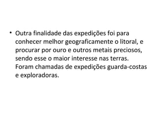 • Outra finalidade das expedições foi para 
conhecer melhor geograficamente o litoral, e 
procurar por ouro e outros metais preciosos, 
sendo esse o maior interesse nas terras. 
Foram chamadas de expedições guarda-costas 
e exploradoras. 
 