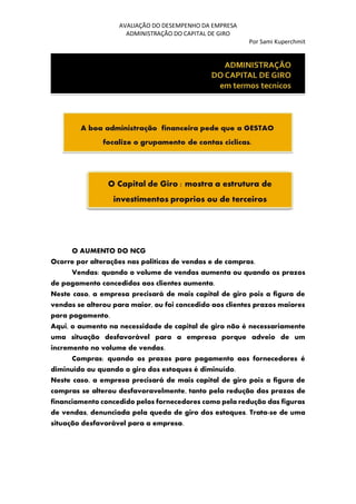 AVALIAÇÃO DO DESEMPENHO DA EMPRESA
ADMINISTRAÇÃO DO CAPITAL DE GIRO
Por Sami Kuperchmit
O AUMENTO DO NCG
Ocorre por alterações nas politicas de vendas e de compras.
Vendas: quando o volume de vendas aumenta ou quando os prazos
de pagamento concedidos aos clientes aumenta.
Neste caso, a empresa precisará de mais capital de giro pois a figura de
vendas se alterou para maior, ou foi concedido aos clientes prazos maiores
para pagamento.
Aqui, o aumento na necessidade de capital de giro não é necessariamente
uma situação desfavorável para a empresa porque adveio de um
incremento no volume de vendas.
Compras: quando os prazos para pagamento aos fornecedores é
diminuído ou quando o giro dos estoques é diminuído.
Neste caso, a empresa precisará de mais capital de giro pois a figura de
compras se alterou desfavoravelmente, tanto pela redução dos prazos de
financiamento concedido pelos fornecedores como pela redução das figuras
de vendas, denunciada pela queda de giro dos estoques. Trata-se de uma
situação desfavorável para a empresa.
 