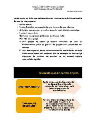 AVALIAÇÃO DO DESEMPENHO DA EMPRESA
ADMINISTRAÇÃO DO CAPITAL DE GIRO
Por Sami Kuperchmit
Neste ponto, eu diria que existem algumas técnicas para defesa do capital
de giro de sua empresa:
1. cortar gastos
2. Tenha disciplina na negociação com fornecedores e clientes.
3. Antecipar pagamentos a receber para ter mais dinheiro em caixa
4. Faça um empréstimo
Os itens 3 e 4 parecem polêmicos à primeira vista.
Mas não se esqueça:
a) seus preços de venda já trazem embutidos os juros de
financiamento para os prazos de pagamento concedidos aos
clientes.
b) 100% das empresas estão permanentemente endividadas, de uma
ou de outra forma pois qualquer tipo de aplicação no Ativo exige
obtenção de recursos do Passivo ou do Capital Proprio
(patrimônio liquido)
 