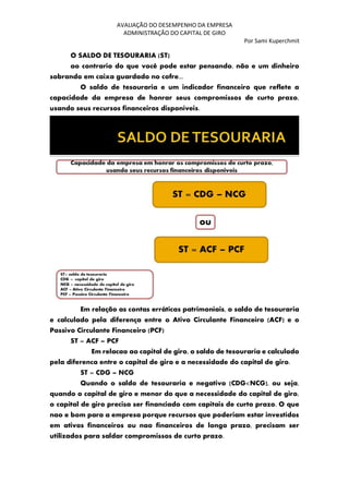 AVALIAÇÃO DO DESEMPENHO DA EMPRESA
ADMINISTRAÇÃO DO CAPITAL DE GIRO
Por Sami Kuperchmit
O SALDO DE TESOURARIA (ST)
ao contrario do que você pode estar pensando, não e um dinheiro
sobrando em caixa guardado no cofre...
O saldo de tesouraria e um indicador financeiro que reflete a
capacidade da empresa de honrar seus compromissos de curto prazo,
usando seus recursos financeiros disponíveis.
Em relação as contas erráticas patrimoniais, o saldo de tesouraria
e calculado pela diferença entre o Ativo Circulante Financeiro (ACF) e o
Passivo Circulante Financeiro (PCF)
ST = ACF – PCF
Em relacao ao capital de giro, o saldo de tesouraria e calculado
pela diferenca entre o capital de giro e a necessidade do capital de giro.
ST = CDG – NCG
Quando o saldo de tesouraria e negativo (CDG<NCG), ou seja,
quando o capital de giro e menor do que a necessidade do capital de giro,
o capital de giro precisa ser financiado com capitais de curto prazo. O que
nao e bom para a empresa porque recursos que poderiam estar investidos
em ativos financeiros ou nao financeiros de longo prazo, precisam ser
utilizados para saldar compromissos de curto prazo.
 
