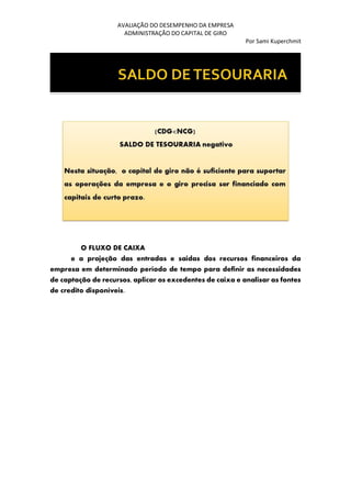 AVALIAÇÃO DO DESEMPENHO DA EMPRESA
ADMINISTRAÇÃO DO CAPITAL DE GIRO
Por Sami Kuperchmit
O FLUXO DE CAIXA
e a projeção das entradas e saidas dos recursos financeiros da
empresa em determinado período de tempo para definir as necessidades
de captação de recursos, aplicar os excedentes de caixa e analisar as fontes
de credito disponíveis.
 