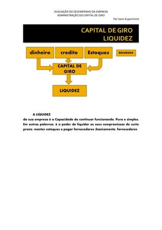 AVALIAÇÃO DO DESEMPENHO DA EMPRESA
ADMINISTRAÇÃO DO CAPITAL DE GIRO
Por Sami Kuperchmit
A LIQUIDEZ
da sua empresa é a Capacidade de continuar funcionando. Pura e simples.
Em outras palavras, é o poder de liquidar os seus compromissos de curto
prazo: manter estoques e pagar fornecedores (basicamente, fornecedores
 