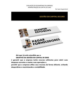AVALIAÇÃO DO DESEMPENHO DA EMPRESA
ADMINISTRAÇÃO DO CAPITAL DE GIRO
Por Sami Kuperchmit
Até aqui, já está entendido que o
OBJETIVO DA GESTÃO DO CAPITAL DE GIRO
é garantir que a empresa tenha recursos suficientes para cobrir suas
despesas correntes e manter suas operações e,
permitir que a empresa utilize seus recursos de forma eficiente, evitando
desperdícios e maximizando a rentabilidade.
 