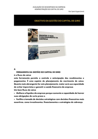 AVALIAÇÃO DO DESEMPENHO DA EMPRESA
ADMINISTRAÇÃO DO CAPITAL DE GIRO
Por Sami Kuperchmit
A
FERRAMENTA DA GESTÃO DO CAPITAL DE GIRO
é o fluxo de caixa
esta ferramenta permite o controle e antecipação dos recebimentos e
pagamentos. É uma espécie de planejamento do movimento de caixa.
Quanto mais abrangente for este planejamento, maior será sua capacidade
de evitar imprevistos e garantir a saúde financeira da empresa.
Um bom fluxo de caixa
• Melhora a liquidez da empresa porque aumenta a capacidade de honrar
suas obrigações de curto prazo e,
• Facilita a tomada de decisões estratégicas com decisões financeiras mais
assertivas, como investimentos, financiamentos e estratégias de cobrança.
 