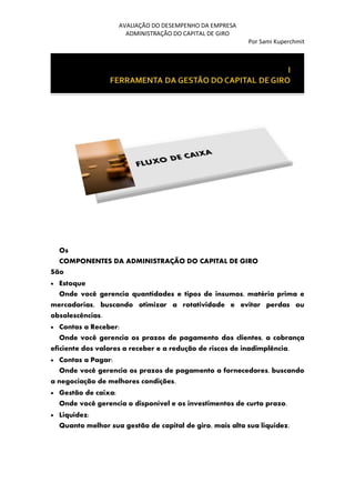 AVALIAÇÃO DO DESEMPENHO DA EMPRESA
ADMINISTRAÇÃO DO CAPITAL DE GIRO
Por Sami Kuperchmit
Os
COMPONENTES DA ADMINISTRAÇÃO DO CAPITAL DE GIRO
São
• Estoque
Onde você gerencia quantidades e tipos de insumos, matéria prima e
mercadorias, buscando otimizar a rotatividade e evitar perdas ou
obsolescências.
• Contas a Receber:
Onde você gerencia os prazos de pagamento dos clientes, a cobrança
eficiente dos valores a receber e a redução de riscos de inadimplência.
• Contas a Pagar:
Onde você gerencia os prazos de pagamento a fornecedores, buscando
a negociação de melhores condições.
• Gestão de caixa:
Onde você gerencia o disponível e os investimentos de curto prazo.
• Liquidez:
Quanto melhor sua gestão de capital de giro, mais alta sua liquidez.
 