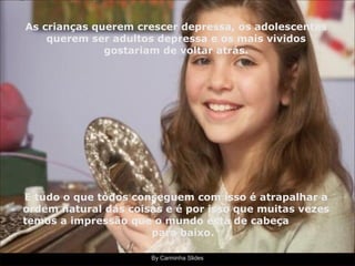 By Carminha Slides As crianças querem crescer depressa, os adolescentes querem ser adultos depressa e os mais vividos gostariam de voltar atrás. E tudo o que todos conseguem com isso é atrapalhar a ordem natural das coisas e é por isso que muitas vezes temos a impressão que o mundo está de cabeça  para baixo. 