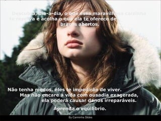 By Carminha Slides Descubra, dia-a-dia, o que essa maravilhosa caixinha te reserva e acolha o que ela te oferece de  braços abertos. Não tenha medos, eles te impedirão de viver.  Mas não encare a vida com ousadia exagerada,  ela poderá causar danos irreparáveis. Aprenda o equilíbrio. 