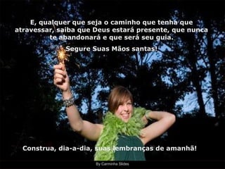 By Carminha Slides
E, qualquer que seja o caminho que tenha que
atravessar, saiba que Deus estará presente, que nunca
te abandonará e que será seu guia.
Segure Suas Mãos santas!
Construa, dia-a-dia, suas lembranças de amanhã!
 