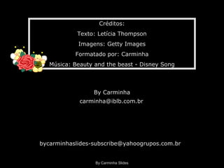 By Carminha Slides
Créditos:
Texto: Letícia Thompson
Imagens: Getty Images
Formatado por: Carminha
Música: Beauty and the beast - Disney Song
By Carminha
carminha@iblb.com.br
bycarminhaslides-subscribe@yahoogrupos.com.br
 