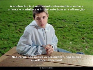 By Carminha Slides
A adolescência é um período intermediário entre a
criança e o adulto e é importante buscar a afirmação.
Não corra, não queira experimentar, não queira
envelhecer depressa!
 